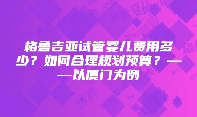 格鲁吉亚试管婴儿费用多少？如何合理规划预算？——以厦门为例