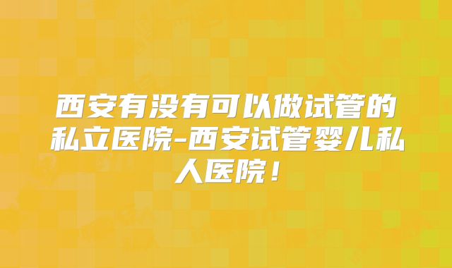 西安有没有可以做试管的私立医院-西安试管婴儿私人医院!