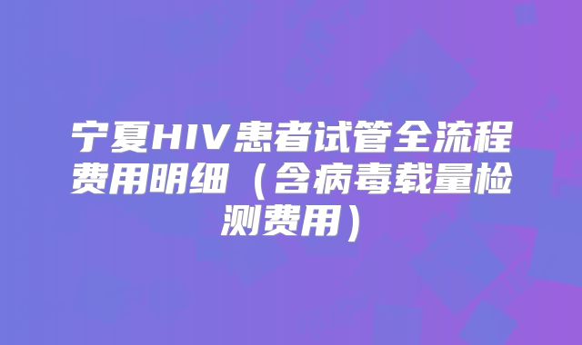 宁夏HIV患者试管全流程费用明细(含病毒载量检测费用)
