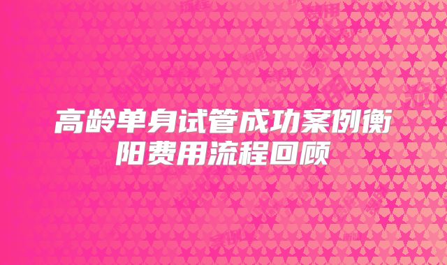 高龄单身试管成功案例衡阳费用流程回顾