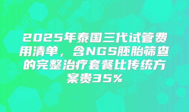 2025年泰国三代试管费用清单，含NGS胚胎筛查的完整治疗套餐比传统方案贵35%