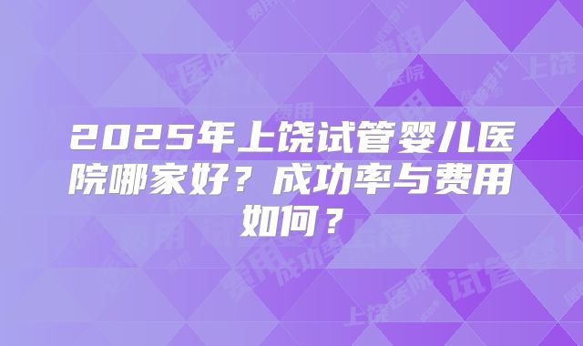 2025年上饶试管婴儿医院哪家好？成功率与费用如何？