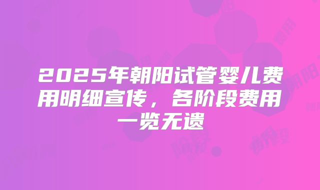 2025年朝阳试管婴儿费用明细宣传，各阶段费用一览无遗