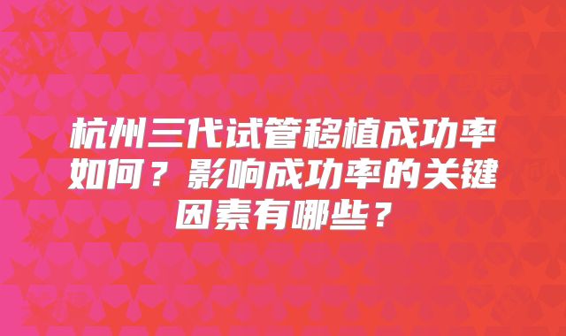 杭州三代试管移植成功率如何？影响成功率的关键因素有哪些？