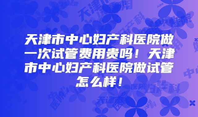 天津市中心妇产科医院做一次试管费用贵吗！天津市中心妇产科医院做试管怎么样！