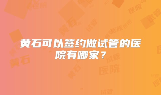 黄石可以签约做试管的医院有哪家？