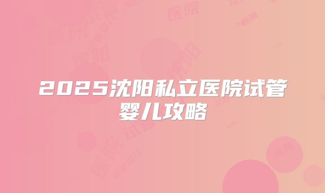 2025沈阳私立医院试管婴儿攻略