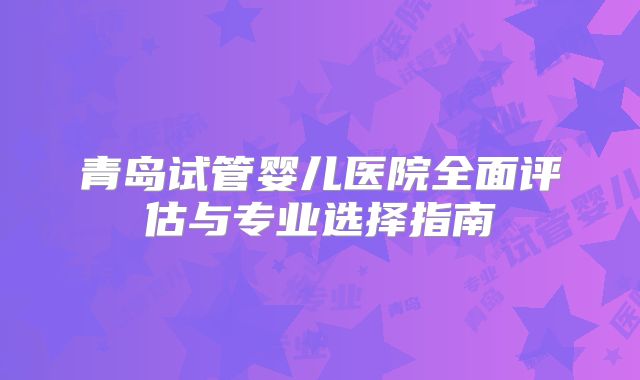 青岛试管婴儿医院全面评估与专业选择指南