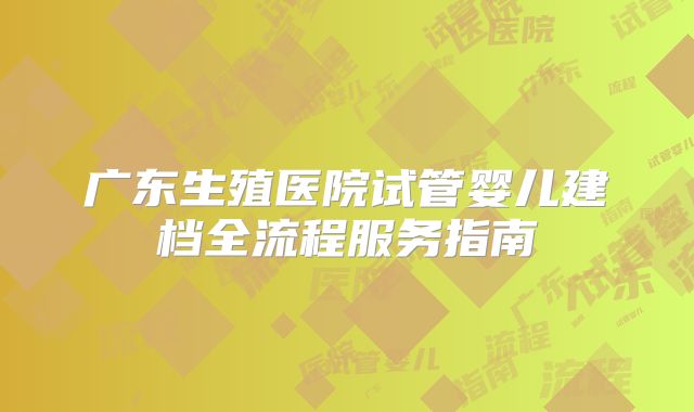 广东生殖医院试管婴儿建档全流程服务指南