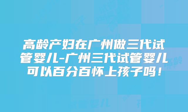 高龄产妇在广州做三代试管婴儿-广州三代试管婴儿可以百分百怀上孩子吗！