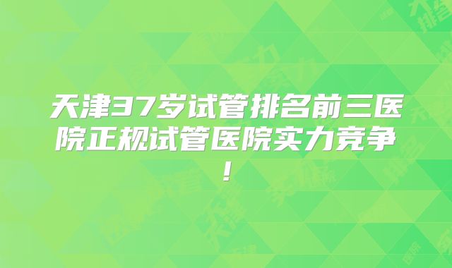 天津37岁试管排名前三医院正规试管医院实力竞争!