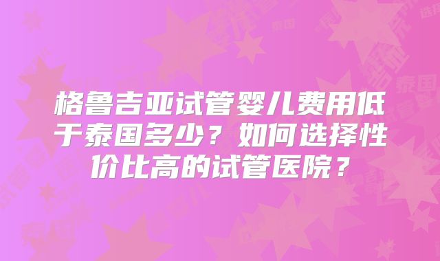 格鲁吉亚试管婴儿费用低于泰国多少？如何选择性价比高的试管医院？