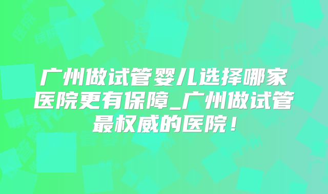广州做试管婴儿选择哪家医院更有保障_广州做试管最权威的医院！
