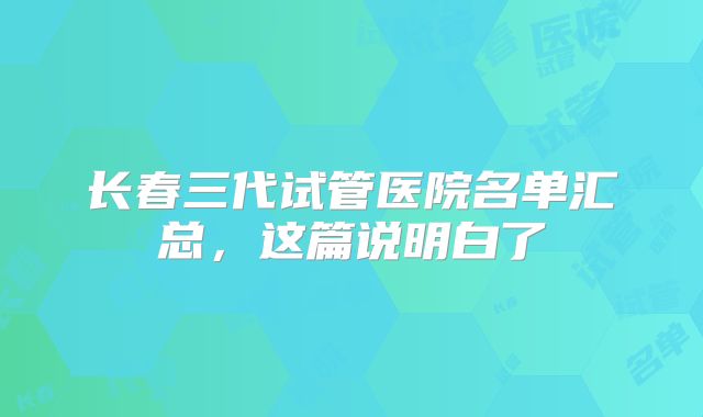 长春三代试管医院名单汇总，这篇说明白了