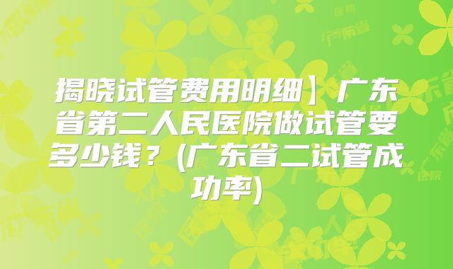 揭晓试管费用明细】广东省第二人民医院做试管要多少钱？(广东省二试管成功率)