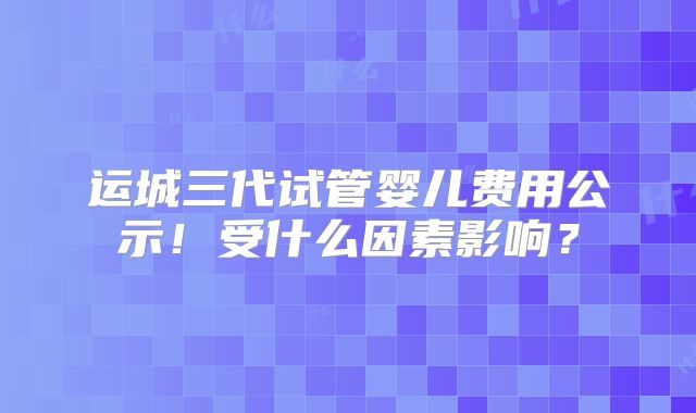 运城三代试管婴儿费用公示！受什么因素影响？