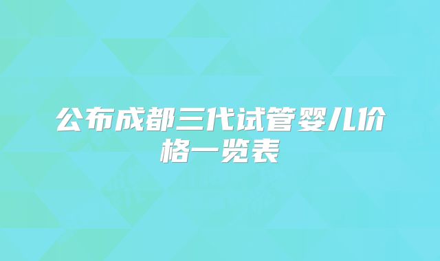公布成都三代试管婴儿价格一览表
