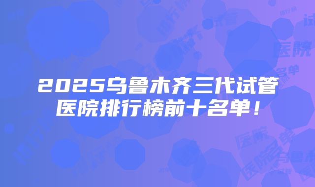 2025乌鲁木齐三代试管医院排行榜前十名单！