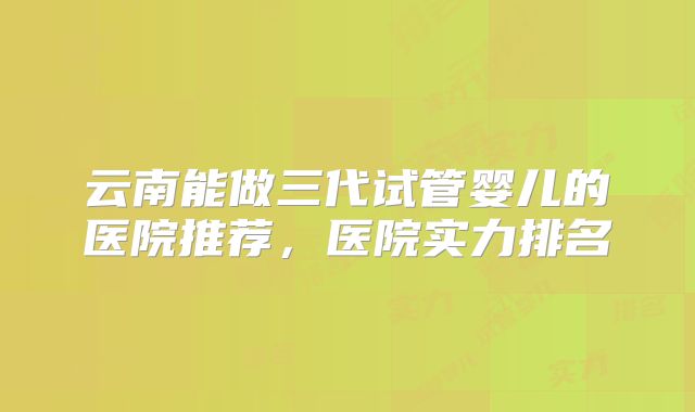 云南能做三代试管婴儿的医院推荐，医院实力排名