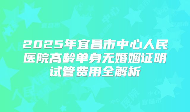 2025年宜昌市中心人民医院高龄单身无婚姻证明试管费用全解析