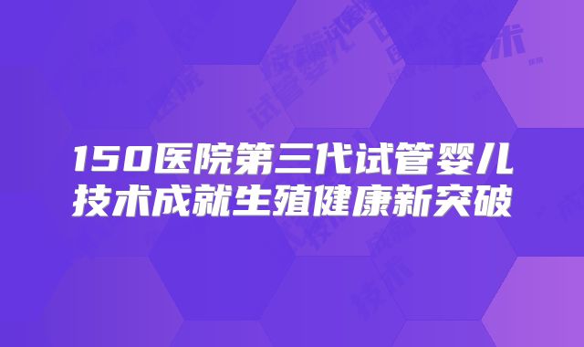 150医院第三代试管婴儿技术成就生殖健康新突破