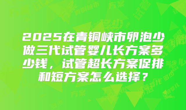2025在青铜峡市卵泡少做三代试管婴儿长方案多少钱，试管超长方案促排和短方案怎么选择？