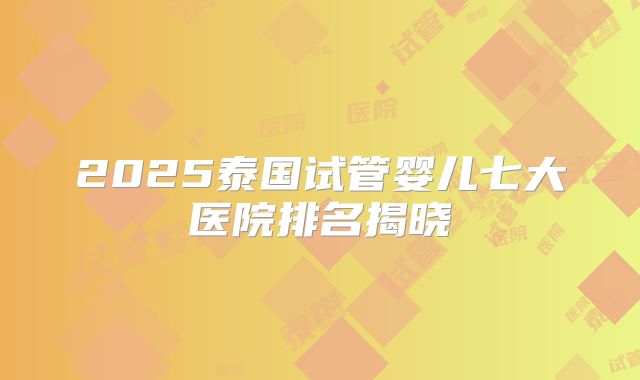 2025泰国试管婴儿七大医院排名揭晓
