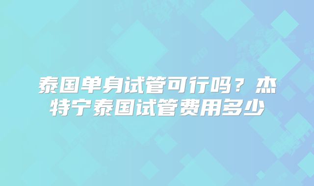 泰国单身试管可行吗？杰特宁泰国试管费用多少