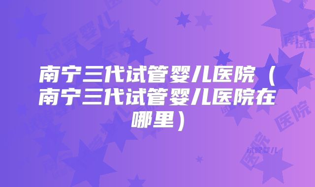 南宁三代试管婴儿医院（南宁三代试管婴儿医院在哪里）