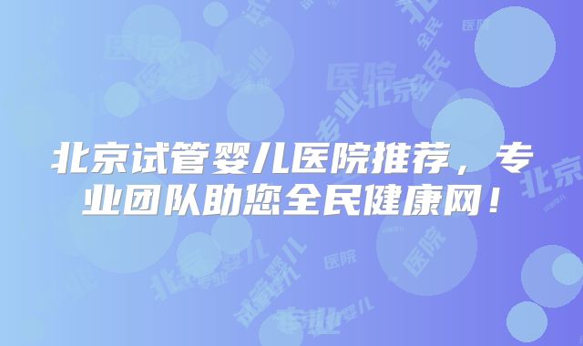北京试管婴儿医院推荐，专业团队助您全民健康网！
