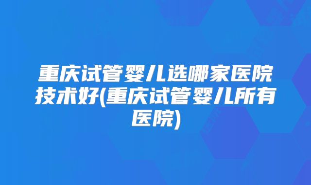 重庆试管婴儿选哪家医院技术好(重庆试管婴儿所有医院)
