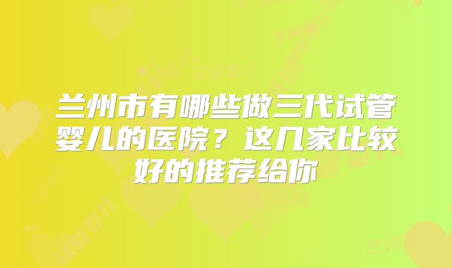 兰州市有哪些做三代试管婴儿的医院？这几家比较好的推荐给你