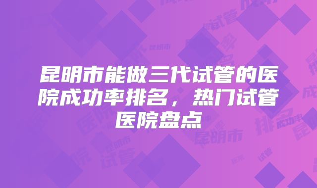昆明市能做三代试管的医院成功率排名,热门试管医院盘点