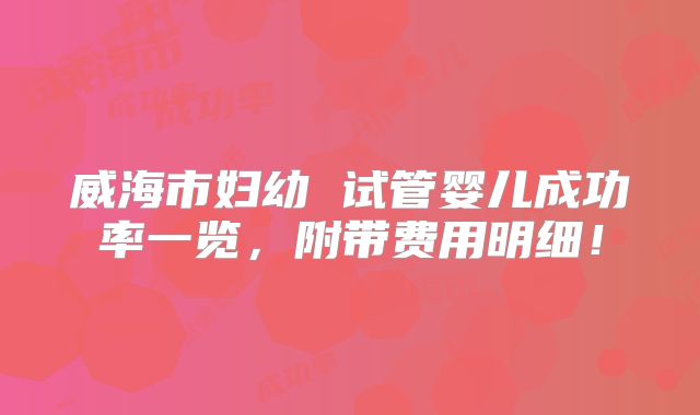 威海市妇幼 试管婴儿成功率一览，附带费用明细！