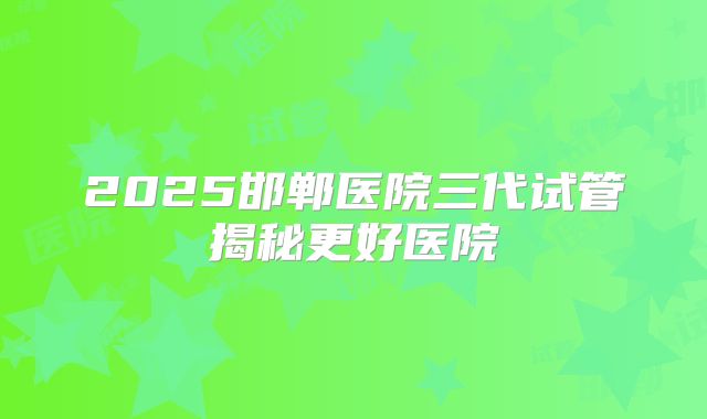 2025邯郸医院三代试管揭秘更好医院