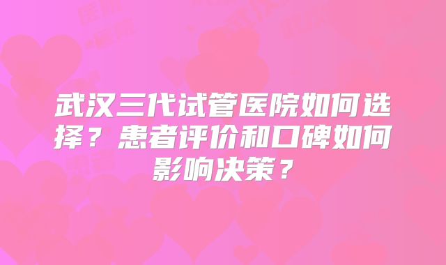 武汉三代试管医院如何选择？患者评价和口碑如何影响决策？