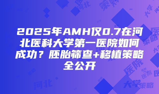 2025年AMH仅0.7在河北医科大学第一医院如何成功?胚胎筛查+移植策略全公开