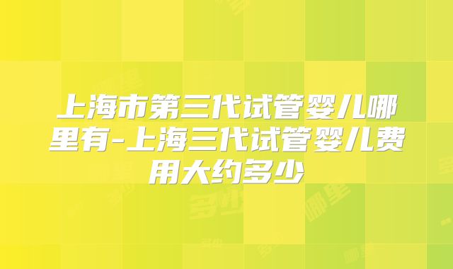 上海市第三代试管婴儿哪里有-上海三代试管婴儿费用大约多少