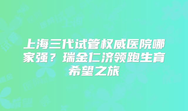 上海三代试管权威医院哪家强？瑞金仁济领跑生育希望之旅