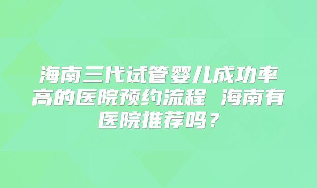 海南三代试管婴儿成功率高的医院预约流程 海南有医院推荐吗？