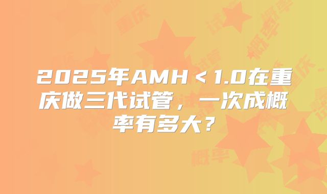 2025年AMH＜1.0在重庆做三代试管，一次成概率有多大？