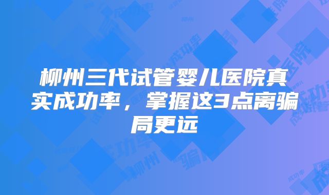 柳州三代试管婴儿医院真实成功率，掌握这3点离骗局更远
