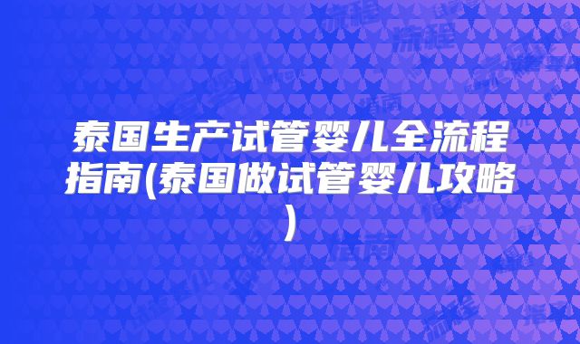泰国生产试管婴儿全流程指南(泰国做试管婴儿攻略)