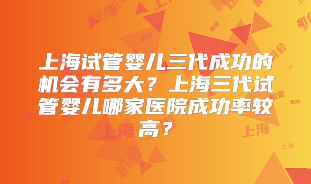 上海试管婴儿三代成功的机会有多大？上海三代试管婴儿哪家医院成功率较高？