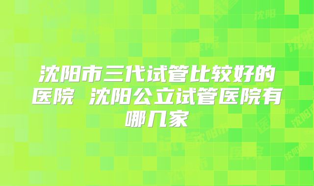 沈阳市三代试管比较好的医院 沈阳公立试管医院有哪几家