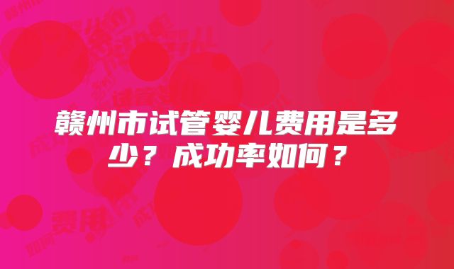 赣州市试管婴儿费用是多少？成功率如何？