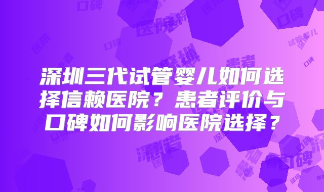 深圳三代试管婴儿如何选择信赖医院？患者评价与口碑如何影响医院选择？