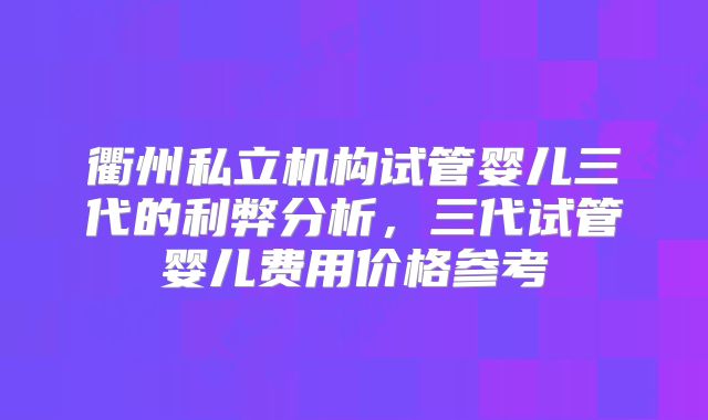 衢州私立机构试管婴儿三代的利弊分析，三代试管婴儿费用价格参考