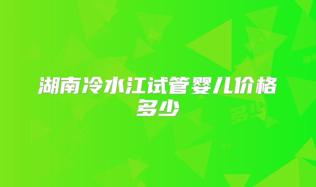 湖南冷水江试管婴儿价格多少