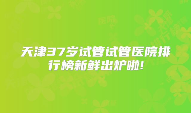 天津37岁试管试管医院排行榜新鲜出炉啦!